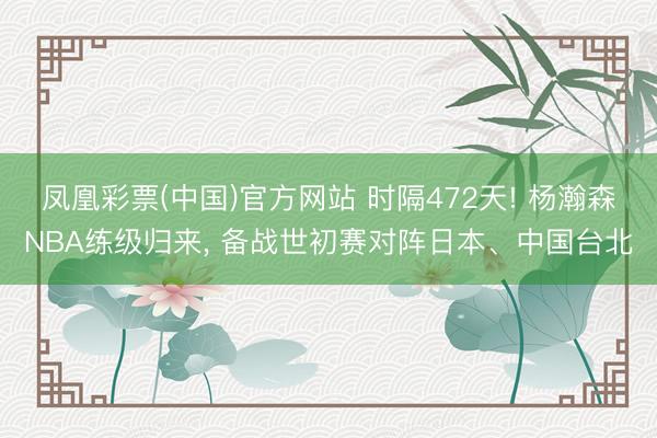 凤凰彩票(中国)官方网站 时隔472天! 杨瀚森NBA练级归来， 备战世初赛对阵日本、中国台北