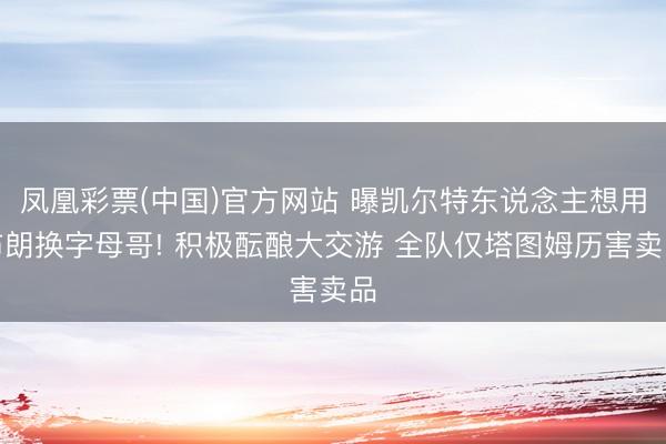 凤凰彩票(中国)官方网站 曝凯尔特东说念主想用布朗换字母哥! 积极酝酿大交游 全队仅塔图姆历害卖品