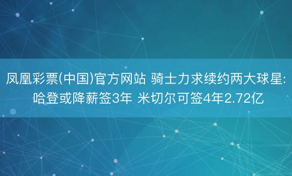 凤凰彩票(中国)官方网站 骑士力求续约两大球星: 哈登或降薪签3年 米切尔可签4年2.72亿