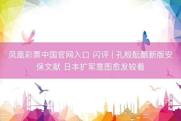 凤凰彩票中国官网入口 闪评 | 孔殷酝酿新版安保文献 日本扩军意图愈发较着