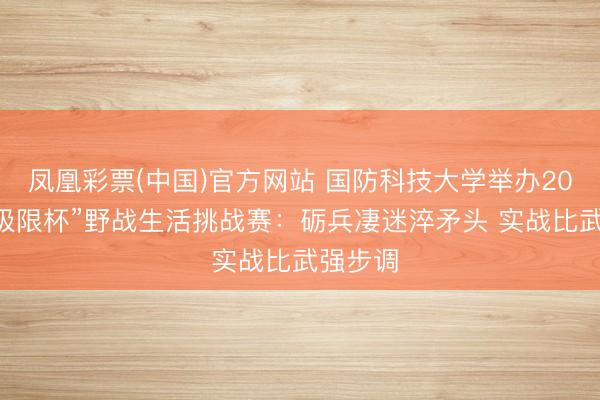 凤凰彩票(中国)官方网站 国防科技大学举办2026年“极限杯”野战生活挑战赛：砺兵凄迷淬矛头 实战比武强步调