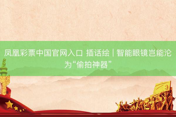 凤凰彩票中国官网入口 插话绘 | 智能眼镜岂能沦为“偷拍神器”