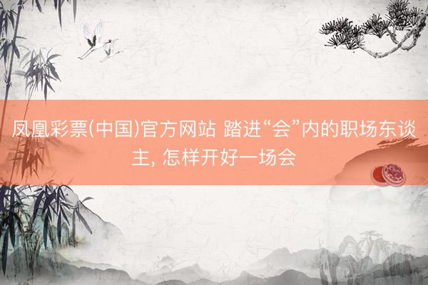 凤凰彩票(中国)官方网站 踏进“会”内的职场东谈主， 怎样开好一场会