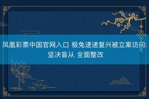 凤凰彩票中国官网入口 极兔速递复兴被立案访问: 坚决盲从 全面整改
