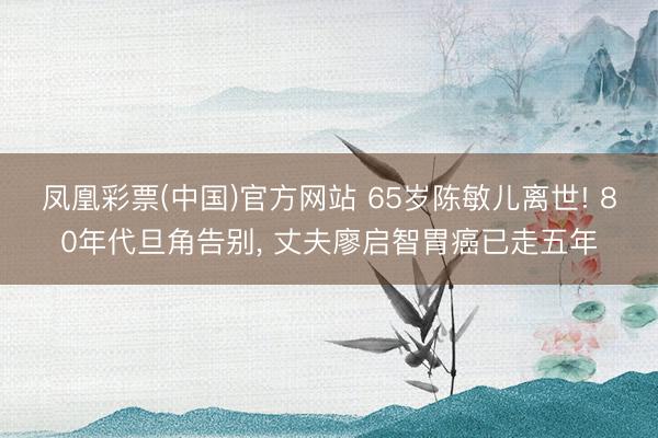 凤凰彩票(中国)官方网站 65岁陈敏儿离世! 80年代旦角告别, 丈夫廖启智胃癌已走五年