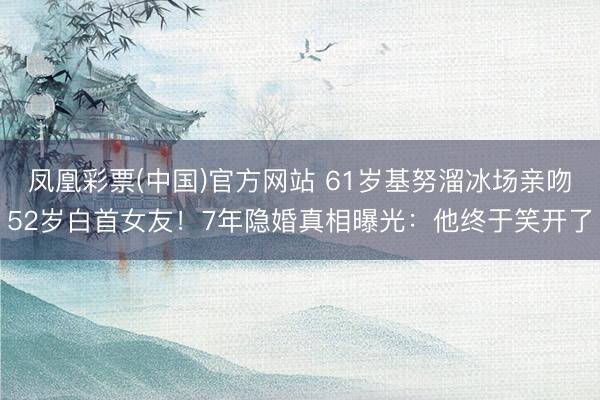 凤凰彩票(中国)官方网站 61岁基努溜冰场亲吻52岁白首女友！7年隐婚真相曝光：他终于笑开了