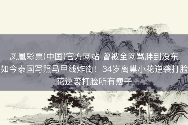 凤凰彩票(中国)官方网站 曾被全网骂胖到没东谈主要，如今泰国写照马甲线炸街！34岁离巢小花逆袭打脸所有瘦子