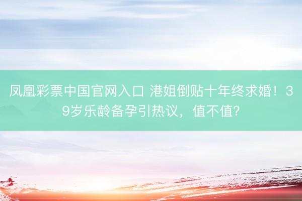 凤凰彩票中国官网入口 港姐倒贴十年终求婚！39岁乐龄备孕引热议，值不值？
