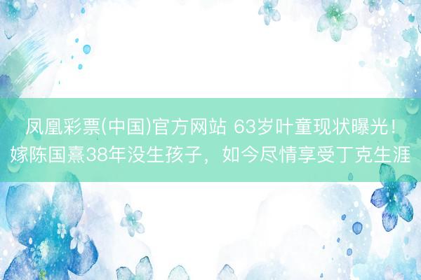 凤凰彩票(中国)官方网站 63岁叶童现状曝光！嫁陈国熹38年没生孩子，如今尽情享受丁克生涯