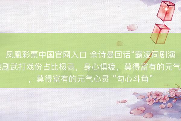 凤凰彩票中国官网入口 佘诗曼回话“霸凌同剧演员杨念念琦”：该剧武打戏份占比极高，身心俱疲，莫得富有的元气心灵 “勾心斗角”