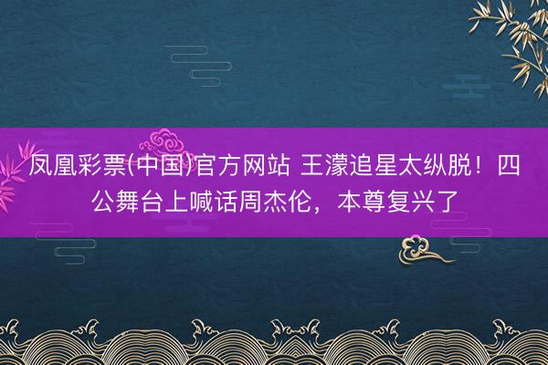 凤凰彩票(中国)官方网站 王濛追星太纵脱!四公舞台上喊话周杰伦,本尊复兴了