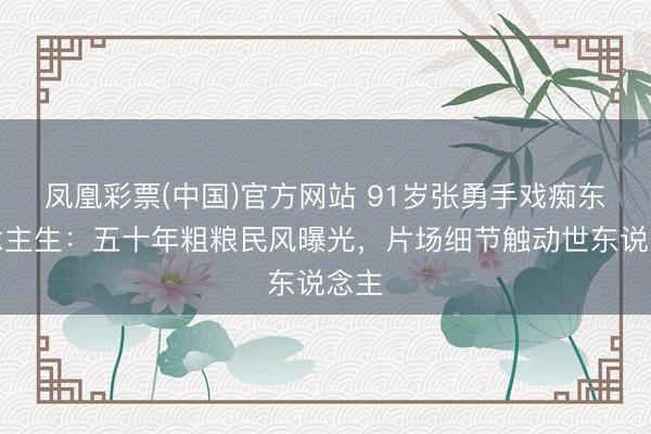 凤凰彩票(中国)官方网站 91岁张勇手戏痴东说念主生：五十年粗粮民风曝光，片场细节触动世东说念主