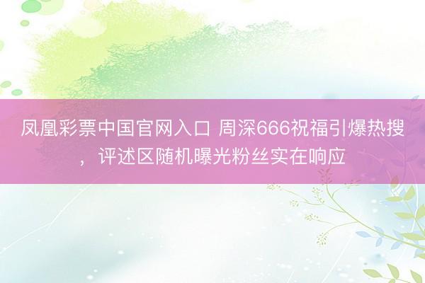 凤凰彩票中国官网入口 周深666祝福引爆热搜，评述区随机曝光粉丝实在响应