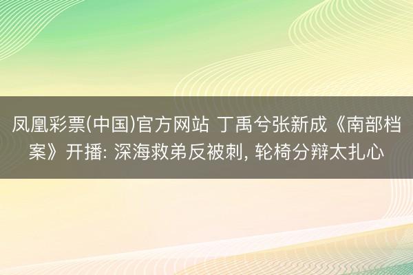 凤凰彩票(中国)官方网站 丁禹兮张新成《南部档案》开播: 深海救弟反被刺， 轮椅分辩太扎心