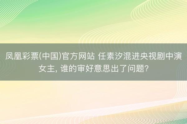 凤凰彩票(中国)官方网站 任素汐混进央视剧中演女主， 谁的审好意思出了问题?