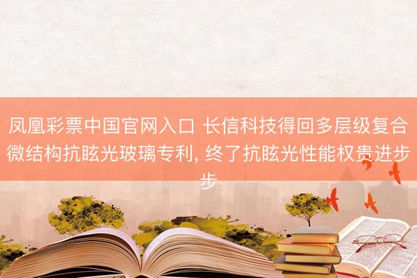 凤凰彩票中国官网入口 长信科技得回多层级复合微结构抗眩光玻璃专利, 终了抗眩光性能权贵进步