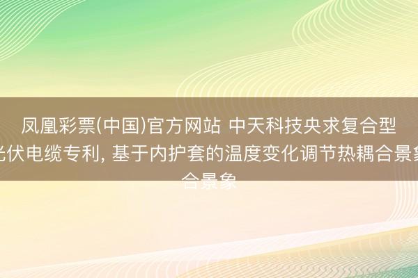 凤凰彩票(中国)官方网站 中天科技央求复合型光伏电缆专利, 基于内护套的温度变化调节热耦合景象
