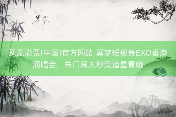 凤凰彩票(中国)官方网站 奚梦瑶现身EXO香港演唱会,朱门阔太秒变追星青娥