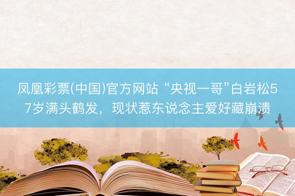 凤凰彩票(中国)官方网站 “央视一哥”白岩松57岁满头鹤发,现状惹东说念主爱好藏崩溃