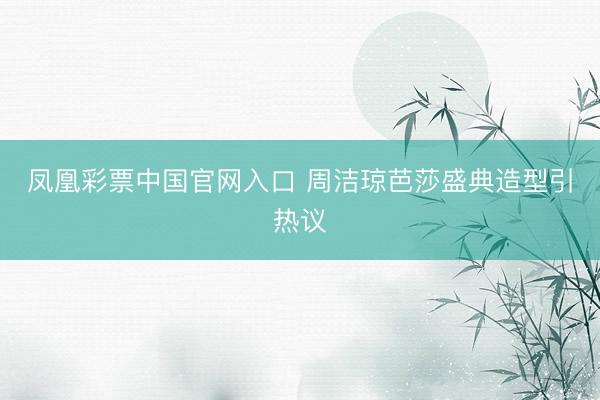 凤凰彩票中国官网入口 周洁琼芭莎盛典造型引热议
