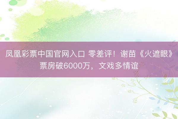 凤凰彩票中国官网入口 零差评!谢苗《火遮眼》票房破6000万,文戏多情谊