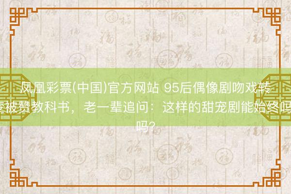 凤凰彩票(中国)官方网站 95后偶像剧吻戏转变被赞教科书，老一辈追问：这样的甜宠剧能始终吗？
