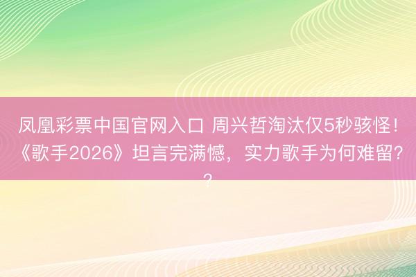 凤凰彩票中国官网入口 周兴哲淘汰仅5秒骇怪！《歌手2026》坦言完满憾，实力歌手为何难留？