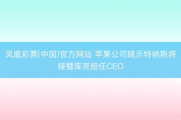 凤凰彩票(中国)官方网站 苹果公司晓示特纳斯将接替库克担任CEO