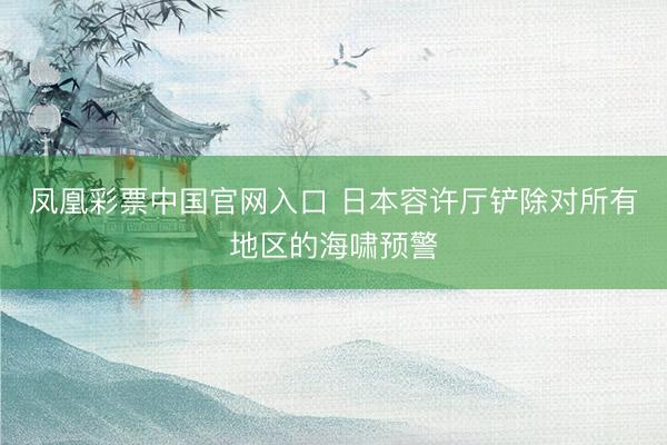 凤凰彩票中国官网入口 日本容许厅铲除对所有地区的海啸预警