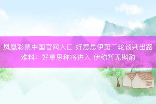 凤凰彩票中国官网入口 好意思伊第二轮谈判出路难料：好意思称将进入 伊称暂无斟酌