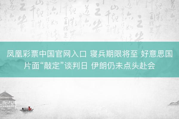 凤凰彩票中国官网入口 寝兵期限将至 好意思国片面“敲定”谈判日 伊朗仍未点头赴会