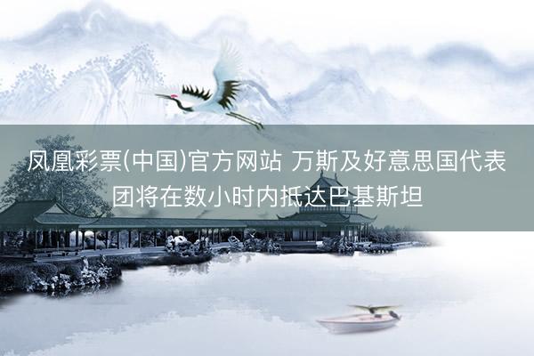 凤凰彩票(中国)官方网站 万斯及好意思国代表团将在数小时内抵达巴基斯坦