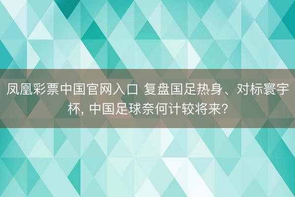 凤凰彩票中国官网入口 复盘国足热身、对标寰宇杯， 中国足球奈何计较将来?