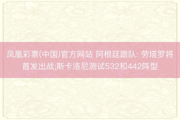 凤凰彩票(中国)官方网站 阿根廷跟队: 劳塔罗将首发出战;斯卡洛尼测试532和442阵型