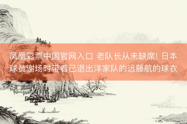 凤凰彩票中国官网入口 老队长从未缺席! 日本球员谢场时带着已退出洋家队的远藤航的球衣