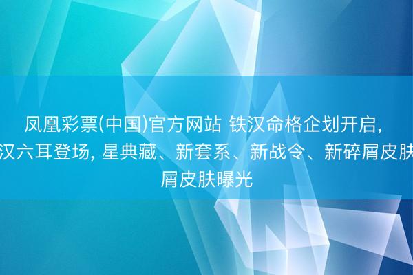 凤凰彩票(中国)官方网站 铁汉命格企划开启， 新铁汉六耳登场， 星典藏、新套系、新战令、新碎屑皮肤曝光