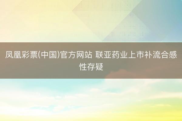 凤凰彩票(中国)官方网站 联亚药业上市补流合感性存疑