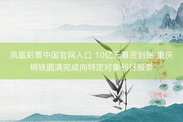 凤凰彩票中国官网入口 10亿元募资到账 重庆钢铁圆满完成向特定对象刊行股票