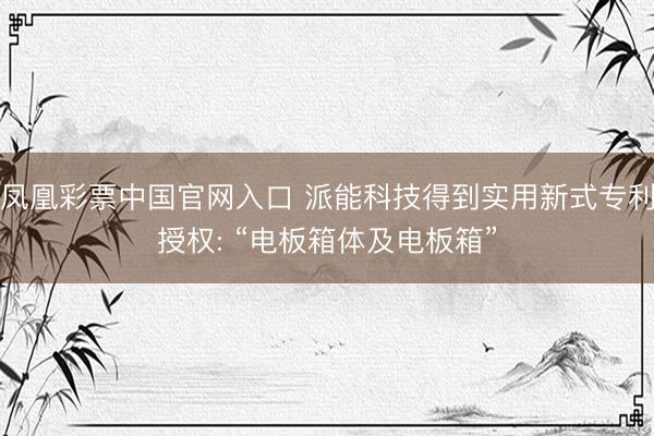 凤凰彩票中国官网入口 派能科技得到实用新式专利授权: “电板箱体及电板箱”