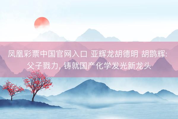 凤凰彩票中国官网入口 亚辉龙胡德明 胡鹍辉: 父子戮力, 铸就国产化学发光新龙头