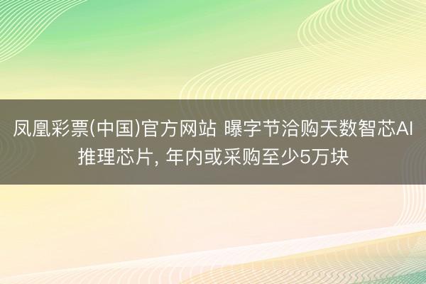 凤凰彩票(中国)官方网站 曝字节洽购天数智芯AI推理芯片, 年内或采购至少5万块