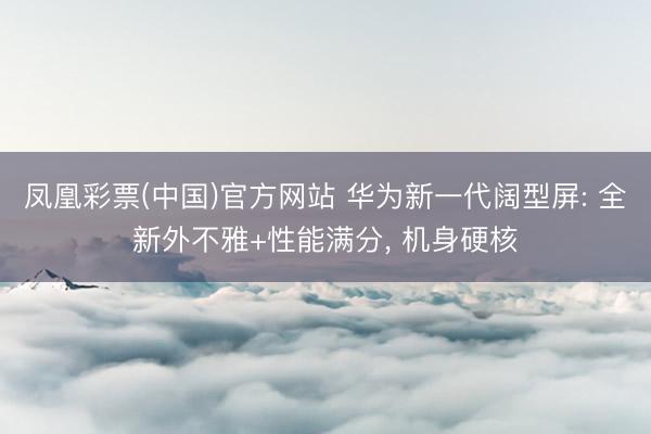凤凰彩票(中国)官方网站 华为新一代阔型屏: 全新外不雅+性能满分, 机身硬核