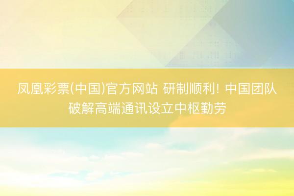 凤凰彩票(中国)官方网站 研制顺利! 中国团队破解高端通讯设立中枢勤劳