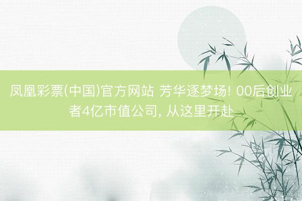 凤凰彩票(中国)官方网站 芳华逐梦场! 00后创业者4亿市值公司， 从这里开赴