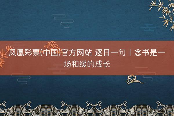 凤凰彩票(中国)官方网站 逐日一句丨念书是一场和缓的成长