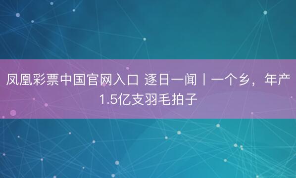 凤凰彩票中国官网入口 逐日一闻丨一个乡，<a href=