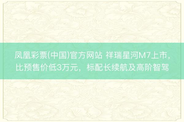 凤凰彩票(中国)官方网站 祥瑞星河M7上市，比预售价低3万元，标配长续航及高阶智驾