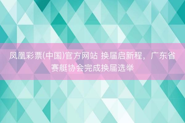 凤凰彩票(中国)官方网站 换届启新程，广东省赛艇协会完成换届选举