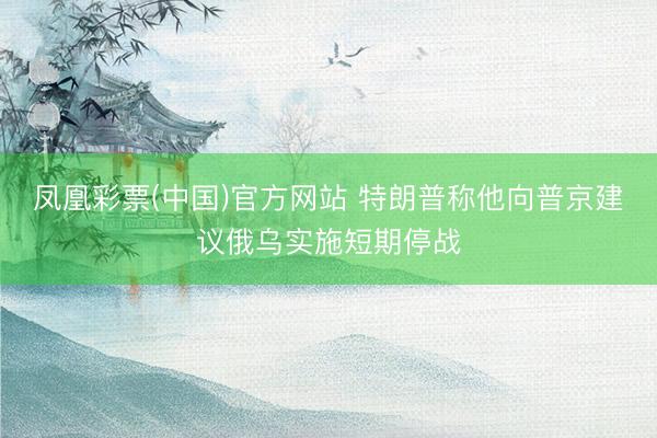 凤凰彩票(中国)官方网站 特朗普称他向普京建议俄乌实施短期停战