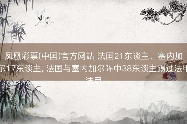 凤凰彩票(中国)官方网站 法国21东谈主、塞内加尔17东谈主， 法国与塞内加尔阵中38东谈主踢过法甲
